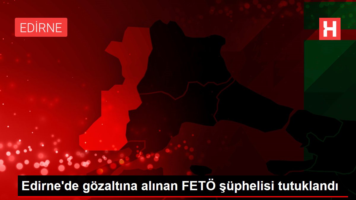 Edirne’de gözaltına alınan FETÖ şüphelisi tutuklandı